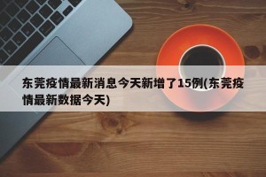 东莞疫情最新消息今天新增了15例(东莞疫情最新数据今天)
