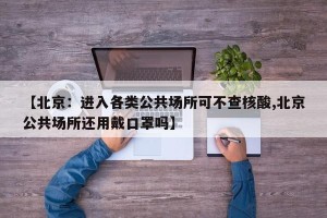 【北京：进入各类公共场所可不查核酸,北京公共场所还用戴口罩吗】