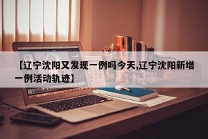 【辽宁沈阳又发现一例吗今天,辽宁沈阳新增一例活动轨迹】