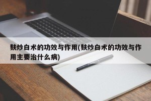 麸炒白术的功效与作用(麸炒白术的功效与作用主要治什么病)