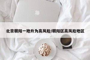 北京朝阳一地升为高风险/朝阳区高风险地区