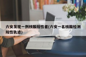 六安发现一例核酸阳性者(六安一名核酸检测阳性轨迹)