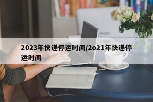 2023年快递停运时间/2o21年快递停运时间