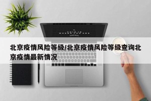 北京疫情风险等级/北京疫情风险等级查询北京疫情最新情况