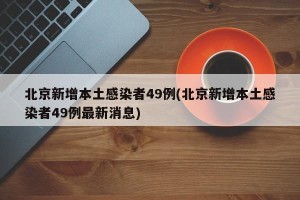 北京新增本土感染者49例(北京新增本土感染者49例最新消息)