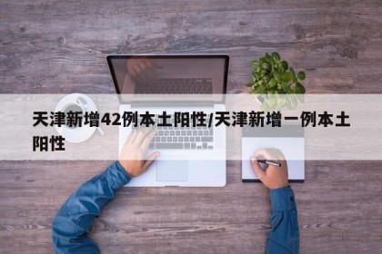 天津新增42例本土阳性/天津新增一例本土阳性