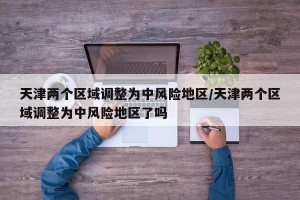 天津两个区域调整为中风险地区/天津两个区域调整为中风险地区了吗
