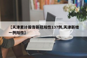 【天津累计报告新冠阳性137例,天津新增一例阳性】