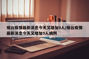 烟台疫情最新消息今天又增加9人/烟台疫情最新消息今天又增加9人病例
