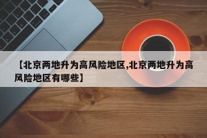 【北京两地升为高风险地区,北京两地升为高风险地区有哪些】