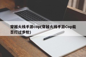 穿越火线手游cop(穿越火线手游Cop能否打过步枪)
