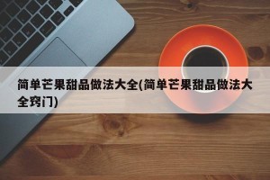 简单芒果甜品做法大全(简单芒果甜品做法大全窍门)