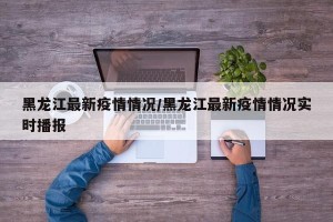 黑龙江最新疫情情况/黑龙江最新疫情情况实时播报