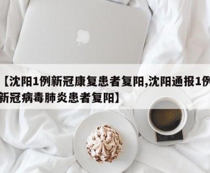 【沈阳1例新冠康复患者复阳,沈阳通报1例新冠病毒肺炎患者复阳】