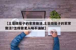 【土豆烧茄子的家常做法,土豆烧茄子的家常做法?怎样做更入味不油腻】