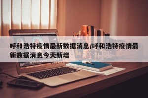 呼和浩特疫情最新数据消息/呼和浩特疫情最新数据消息今天新增