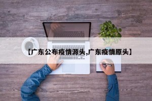 【广东公布疫情源头,广东疫情原头】