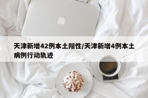 天津新增42例本土阳性/天津新增4例本土病例行动轨迹