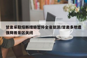甘肃采取熔断措施暂停全省旅游/甘肃多地遭强降雨景区关闭