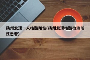 扬州发现一人核酸阳性(扬州发现核酸检测阳性患者)