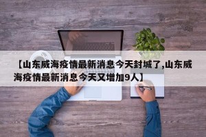 【山东威海疫情最新消息今天封城了,山东威海疫情最新消息今天又增加9人】