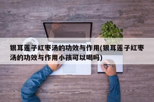 银耳莲子红枣汤的功效与作用(银耳莲子红枣汤的功效与作用小孩可以喝吗)