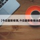 【今日最新疫情,今日最新疫情动态】