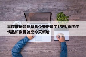 重庆疫情最新消息今天新增了15例/重庆疫情最新数据消息今天新增