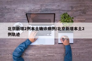 北京新增2例本土确诊病例/北京新增本土2例轨迹