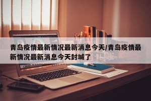 青岛疫情最新情况最新消息今天/青岛疫情最新情况最新消息今天封城了