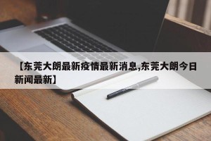 【东莞大朗最新疫情最新消息,东莞大朗今日新闻最新】