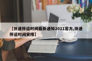 【快递停运时间最新通知2021官方,快递停运时间安排】