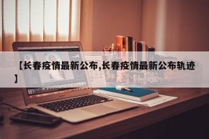 【长春疫情最新公布,长春疫情最新公布轨迹】