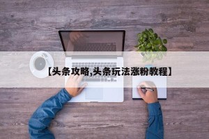 【头条攻略,头条玩法涨粉教程】