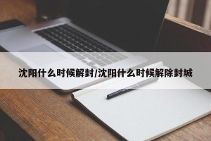 沈阳什么时候解封/沈阳什么时候解除封城
