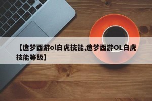 【造梦西游ol白虎技能,造梦西游OL白虎技能等级】