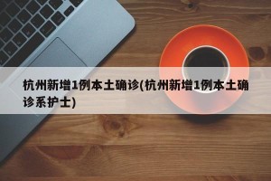 杭州新增1例本土确诊(杭州新增1例本土确诊系护士)