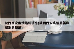 陕西西安疫情最新消息(陕西西安疫情最新数据消息新增)