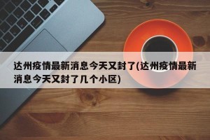 达州疫情最新消息今天又封了(达州疫情最新消息今天又封了几个小区)