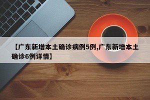 【广东新增本土确诊病例5例,广东新增本土确诊6例详情】