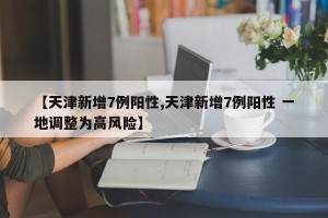 【天津新增7例阳性,天津新增7例阳性 一地调整为高风险】