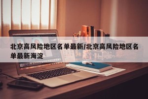 北京高风险地区名单最新/北京高风险地区名单最新海淀