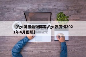 【fgo国服最强阵容,fgo强度榜2021年4月国服】