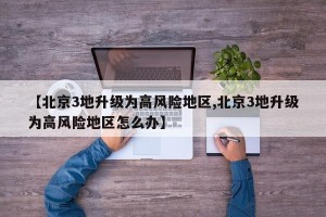 【北京3地升级为高风险地区,北京3地升级为高风险地区怎么办】
