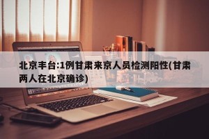 北京丰台:1例甘肃来京人员检测阳性(甘肃两人在北京确诊)