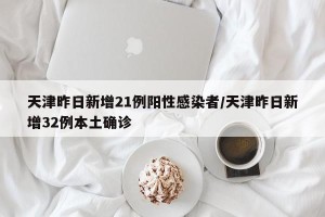 天津昨日新增21例阳性感染者/天津昨日新增32例本土确诊