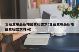 北京发布最新核酸查验要求(北京发布最新核酸查验要求时间)