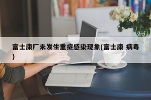 富士康厂未发生重症感染现象(富士康 病毒)