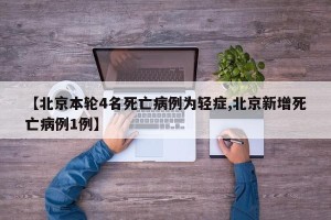 【北京本轮4名死亡病例为轻症,北京新增死亡病例1例】