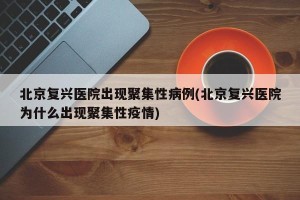 北京复兴医院出现聚集性病例(北京复兴医院为什么出现聚集性疫情)